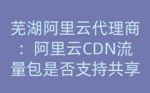 芜湖阿里云代理商：阿里云CDN流量包是否支持共享结算？