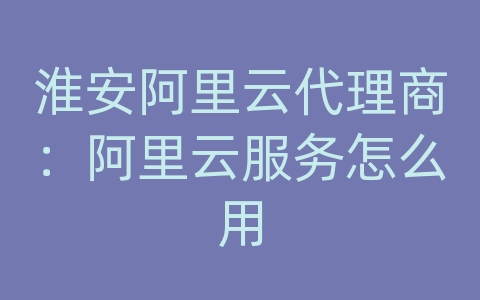 淮安阿里云代理商：阿里云服务怎么用