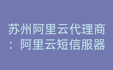 苏州阿里云代理商：阿里云短信服器