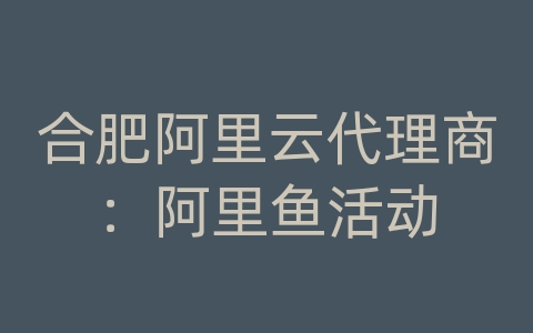 合肥阿里云代理商：阿里鱼活动