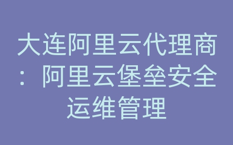 大连阿里云代理商：阿里云堡垒安全运维管理