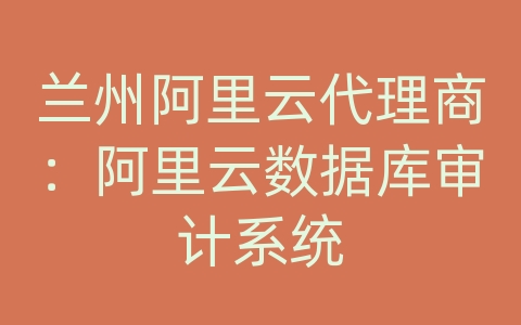 兰州阿里云代理商：阿里云数据库审计系统