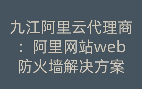 九江阿里云代理商：阿里网站web防火墙解决方案