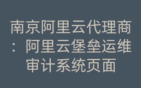 南京阿里云代理商：阿里云堡垒运维审计系统页面