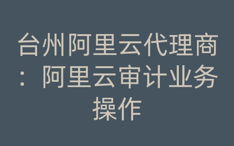 台州阿里云代理商：阿里云审计业务操作