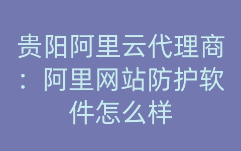 贵阳阿里云代理商：阿里网站防护软件怎么样