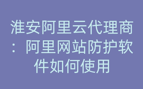 淮安阿里云代理商：阿里网站防护软件如何使用