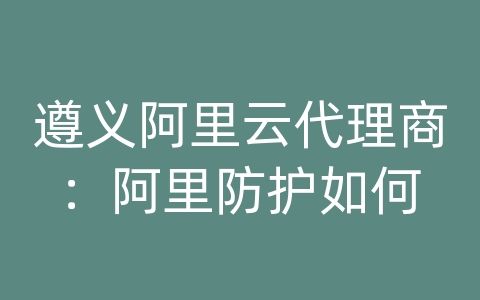 遵义阿里云代理商：阿里防护如何