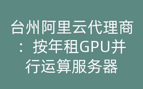 台州阿里云代理商：按年租GPU并行运算服务器