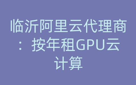 临沂阿里云代理商：按年租GPU云计算