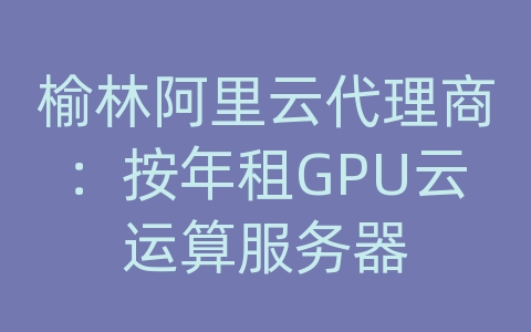 榆林阿里云代理商：按年租GPU云运算服务器