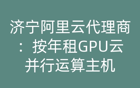 济宁阿里云代理商：按年租GPU云并行运算主机