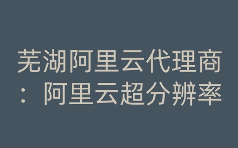 芜湖阿里云代理商：阿里云超分辨率