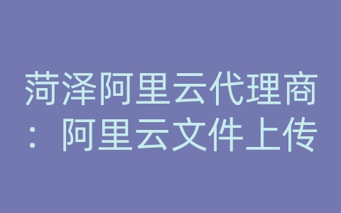 菏泽阿里云代理商：阿里云文件上传