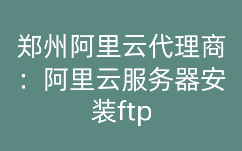 郑州阿里云代理商：阿里云服务器安装ftp