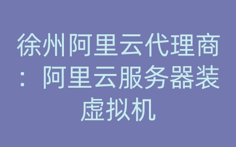 徐州阿里云代理商：阿里云服务器装虚拟机