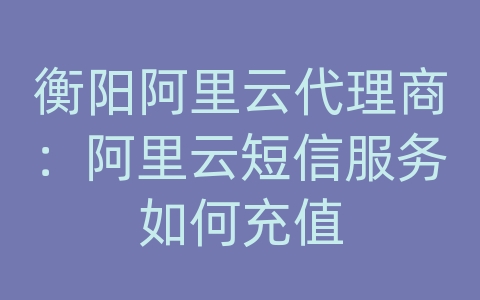 衡阳阿里云代理商：阿里云短信服务如何充值