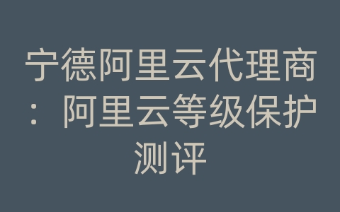 宁德阿里云代理商：阿里云等级保护测评