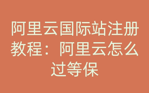 阿里云国际站注册教程：阿里云怎么过等保