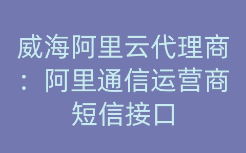 威海阿里云代理商：阿里通信运营商短信接口