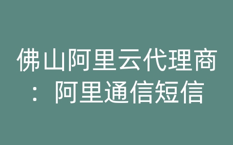 佛山阿里云代理商：阿里通信短信