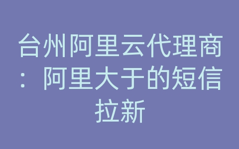 台州阿里云代理商：阿里大于的短信拉新