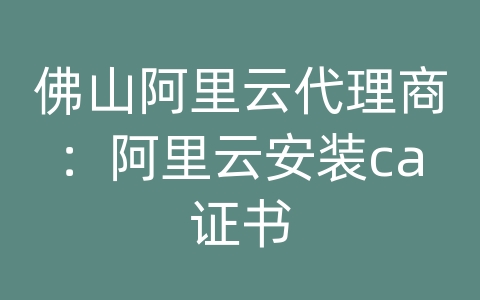 佛山阿里云代理商：阿里云安装ca证书