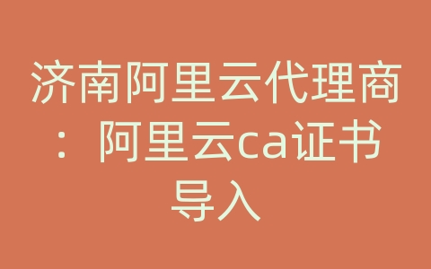 济南阿里云代理商：阿里云ca证书导入