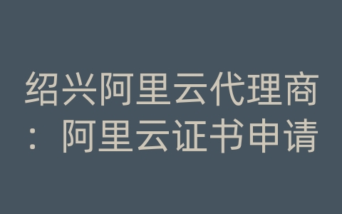 绍兴阿里云代理商：阿里云证书申请