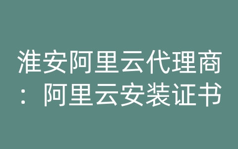 淮安阿里云代理商：阿里云安装证书