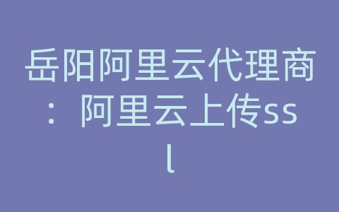 岳阳阿里云代理商：阿里云上传ssl