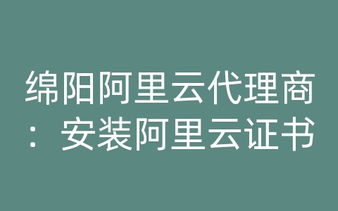 绵阳阿里云代理商：安装阿里云证书