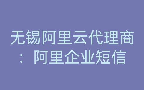 无锡阿里云代理商：阿里企业短信