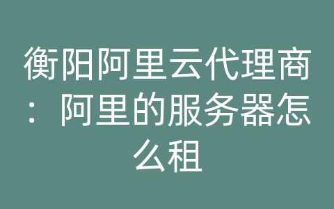 衡阳阿里云代理商：阿里的服务器怎么租