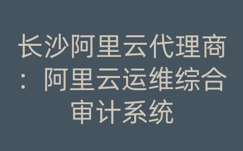 长沙阿里云代理商：阿里云运维综合审计系统