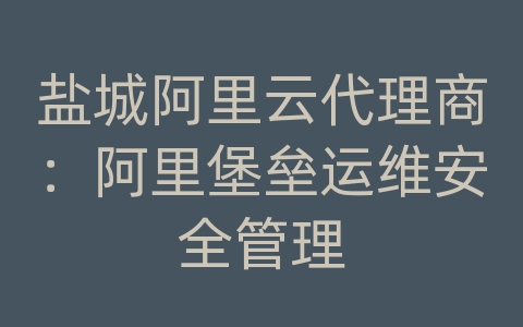 盐城阿里云代理商：阿里堡垒运维安全管理