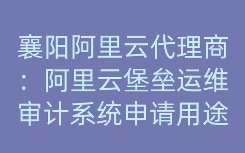 襄阳阿里云代理商：阿里云堡垒运维审计系统申请用途