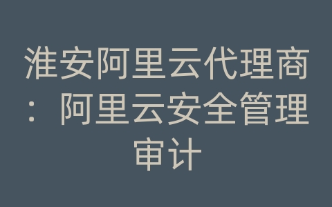 淮安阿里云代理商：阿里云安全管理审计