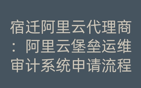 宿迁阿里云代理商：阿里云堡垒运维审计系统申请流程