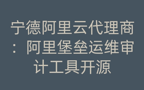 宁德阿里云代理商：阿里堡垒运维审计工具开源