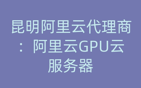 昆明阿里云代理商：阿里云GPU云服务器