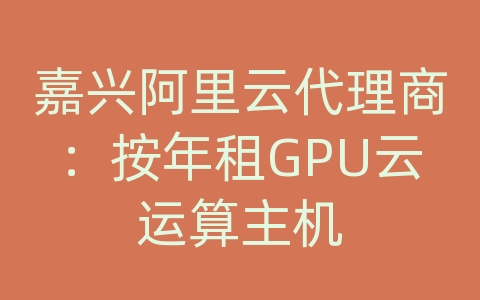 嘉兴阿里云代理商：按年租GPU云运算主机