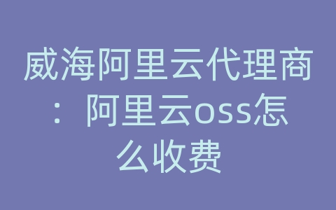 威海阿里云代理商：阿里云oss怎么收费