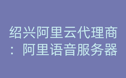 绍兴阿里云代理商：阿里语音服务器