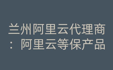 兰州阿里云代理商：阿里云等保产品