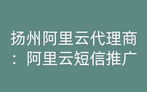 扬州阿里云代理商：阿里云短信推广