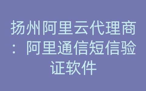 扬州阿里云代理商：阿里通信短信验证软件