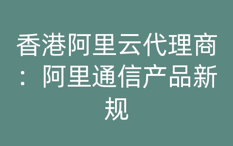 香港阿里云代理商：阿里通信产品新规