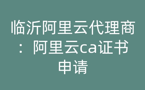 临沂阿里云代理商：阿里云ca证书申请