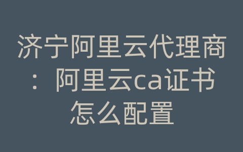 济宁阿里云代理商：阿里云ca证书怎么配置